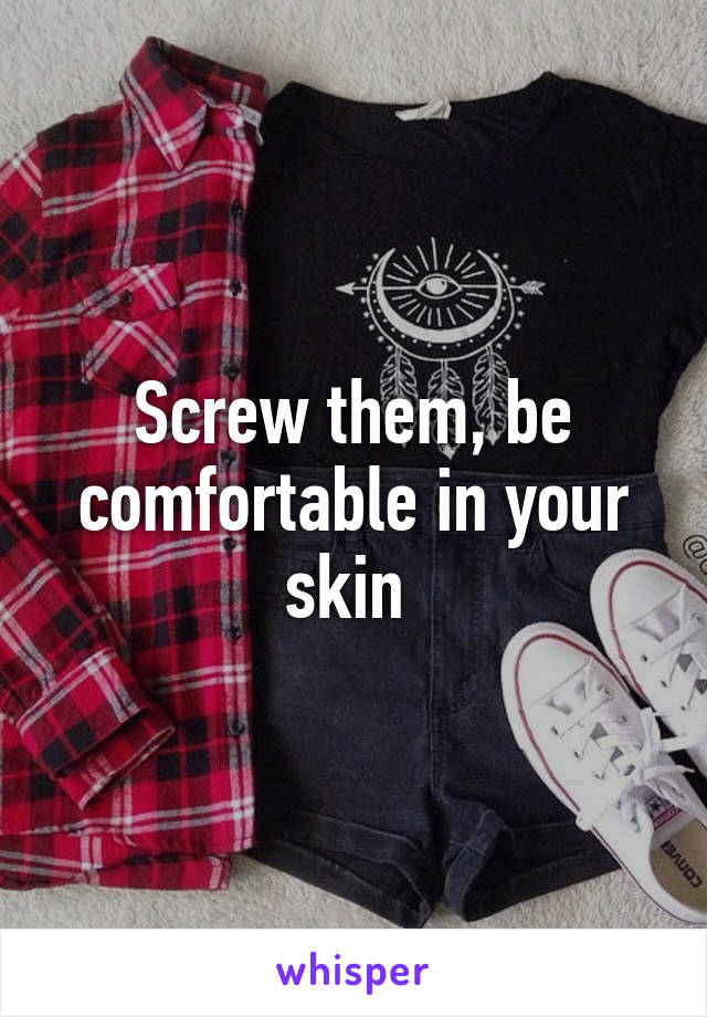 Screw them, be comfortable in your skin 