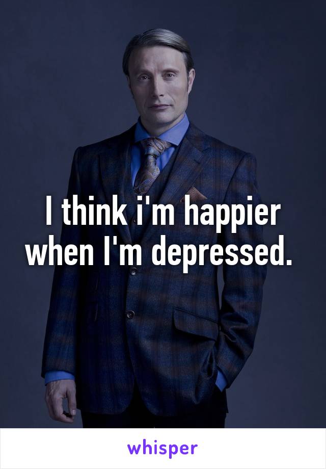 I think i'm happier when I'm depressed. 