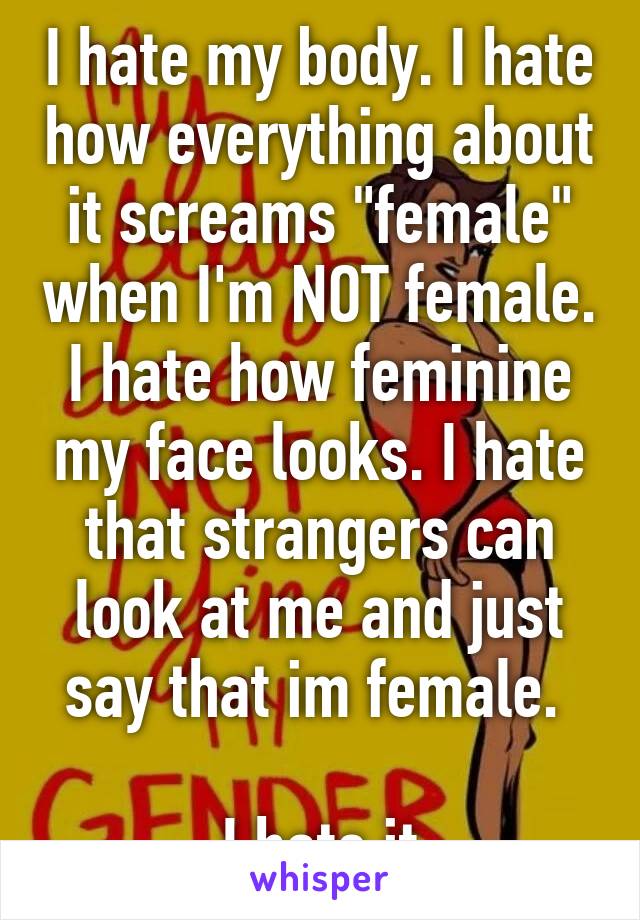 I hate my body. I hate how everything about it screams "female" when I'm NOT female. I hate how feminine my face looks. I hate that strangers can look at me and just say that im female. 

I hate it