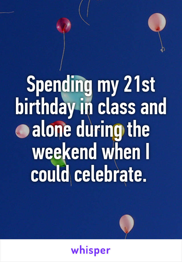 Spending my 21st birthday in class and alone during the weekend when I could celebrate. 