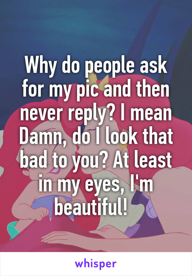 Why do people ask for my pic and then never reply? I mean Damn, do I look that bad to you? At least in my eyes, I'm beautiful!  