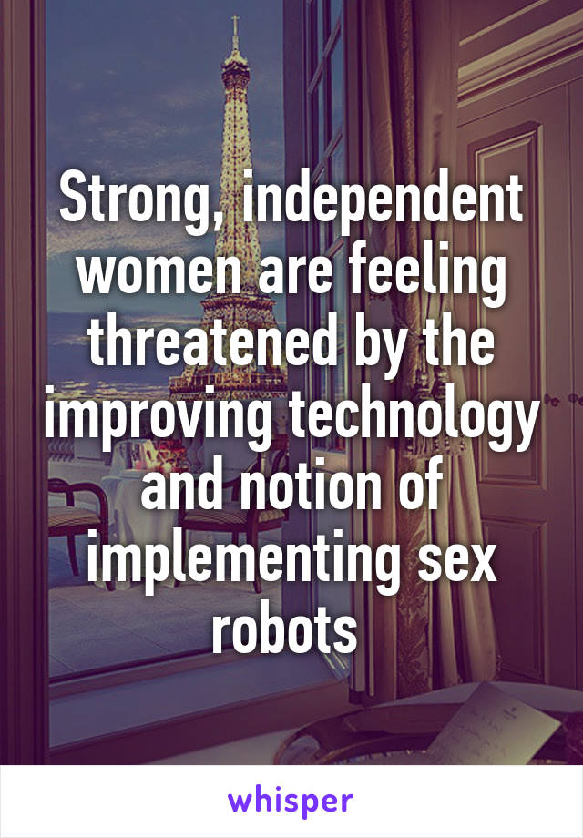 Strong, independent women are feeling threatened by the improving technology and notion of implementing sex robots 