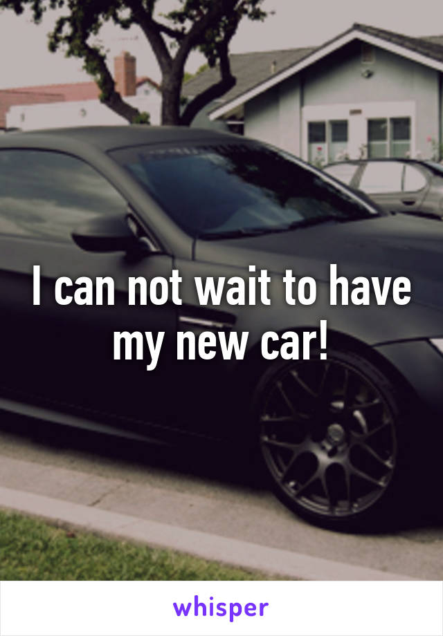 I can not wait to have my new car!