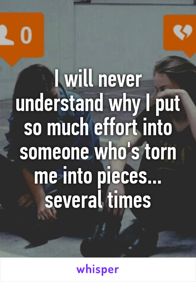 I will never understand why I put so much effort into someone who's torn me into pieces... several times