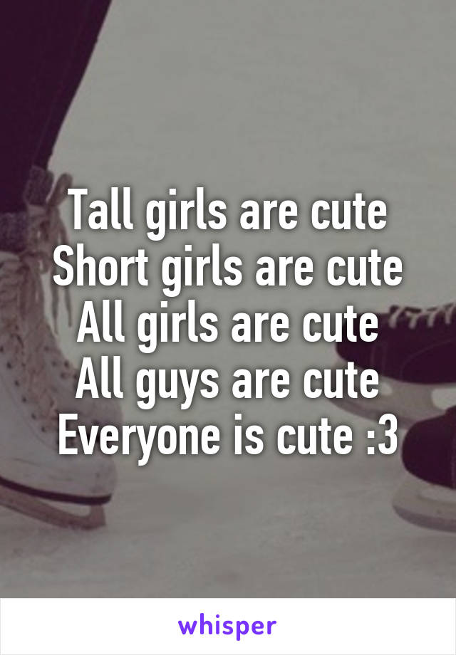 Tall girls are cute
Short girls are cute
All girls are cute
All guys are cute
Everyone is cute :3