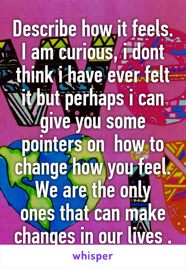 Describe how it feels.
I am curious, i dont think i have ever felt it but perhaps i can give you some pointers on  how to change how you feel.
We are the only ones that can make changes in our lives .