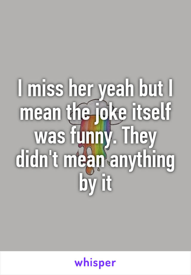 I miss her yeah but I mean the joke itself was funny. They didn't mean anything by it