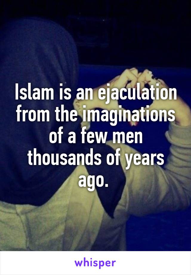 Islam is an ejaculation from the imaginations of a few men thousands of years ago. 