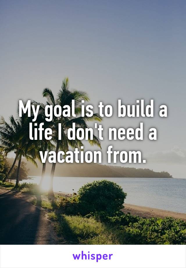 My goal is to build a life I don't need a vacation from.