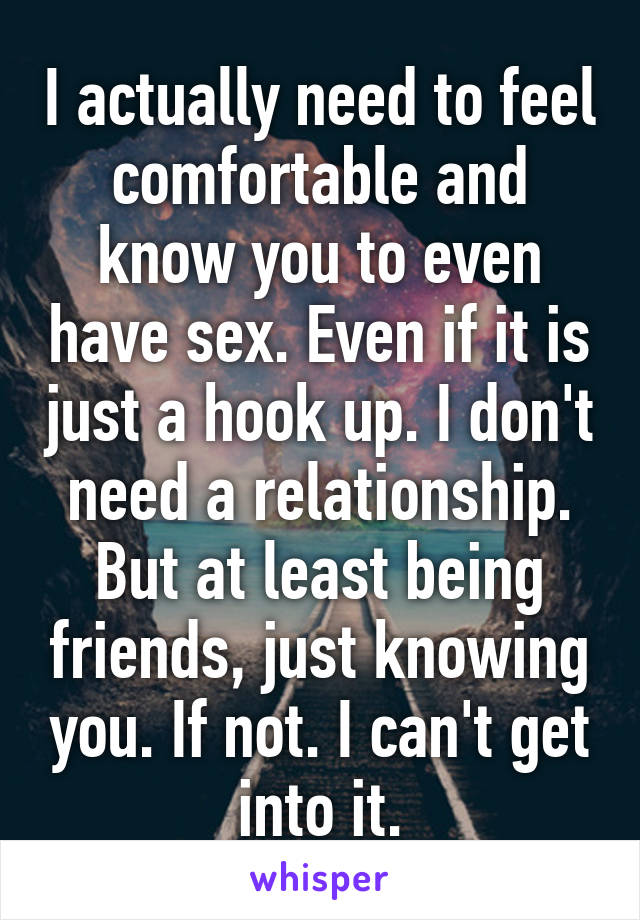 I actually need to feel comfortable and know you to even have sex. Even if it is just a hook up. I don't need a relationship. But at least being friends, just knowing you. If not. I can't get into it.