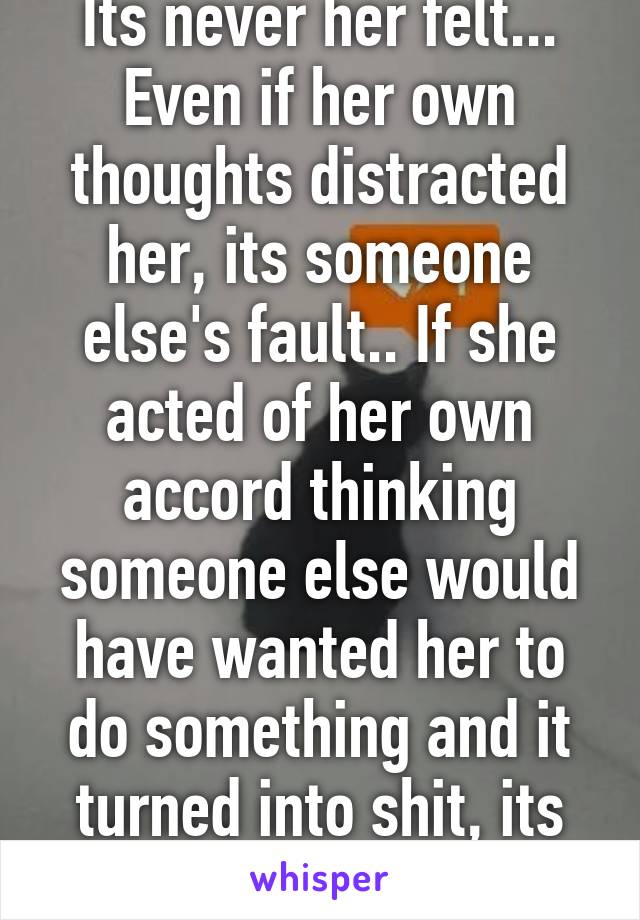 Its never her felt... Even if her own thoughts distracted her, its someone else's fault.. If she acted of her own accord thinking someone else would have wanted her to do something and it turned into shit, its their fault