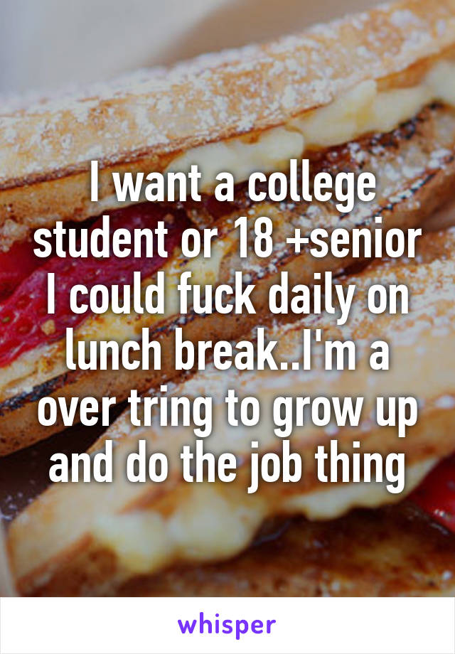  I want a college student or 18 +senior I could fuck daily on lunch break..I'm a over tring to grow up and do the job thing