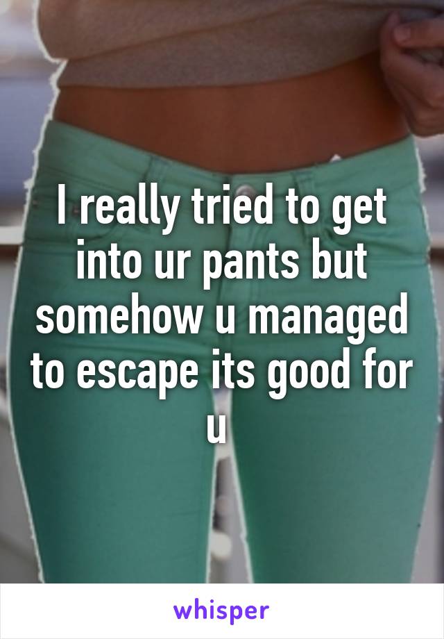 I really tried to get into ur pants but somehow u managed to escape its good for u 