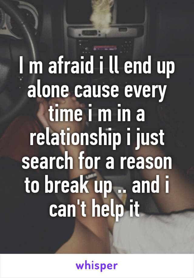 I m afraid i ll end up alone cause every time i m in a relationship i just search for a reason to break up .. and i can't help it 