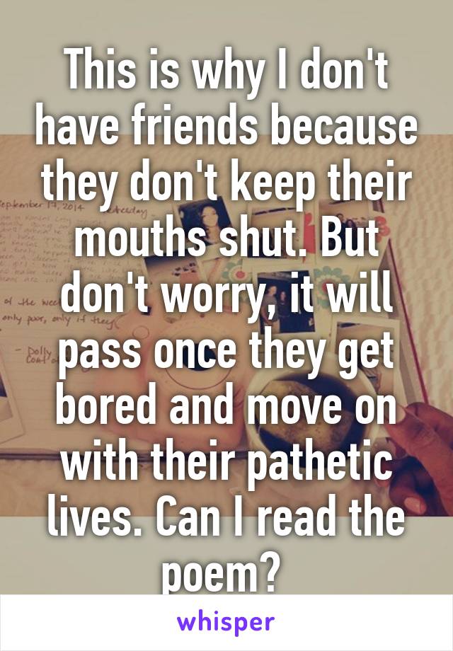 This is why I don't have friends because they don't keep their mouths shut. But don't worry, it will pass once they get bored and move on with their pathetic lives. Can I read the poem? 