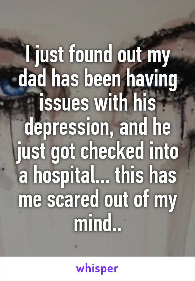 I just found out my dad has been having issues with his depression, and he just got checked into a hospital... this has me scared out of my mind..