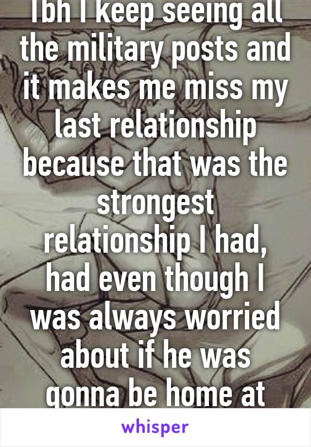 Tbh I keep seeing all the military posts and it makes me miss my last relationship because that was the strongest relationship I had, had even though I was always worried about if he was gonna be home at night