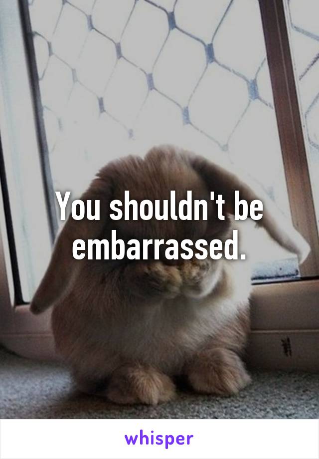 You shouldn't be embarrassed.