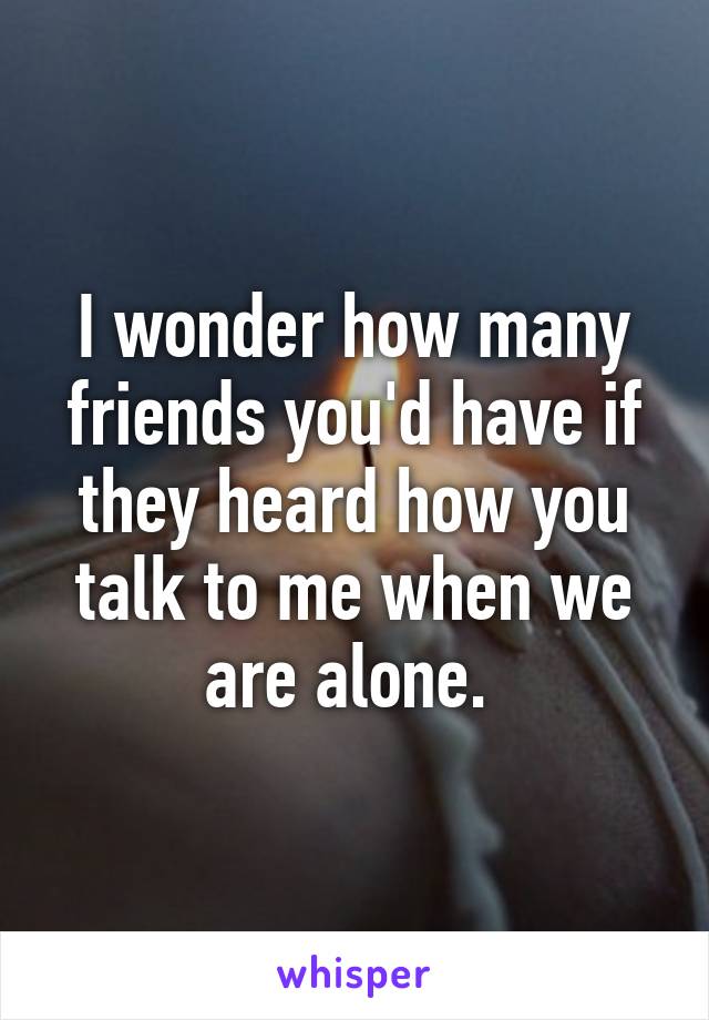 I wonder how many friends you'd have if they heard how you talk to me when we are alone. 