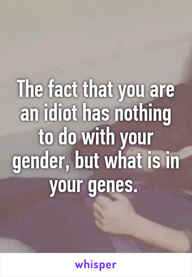 The fact that you are an idiot has nothing to do with your gender, but what is in your genes. 