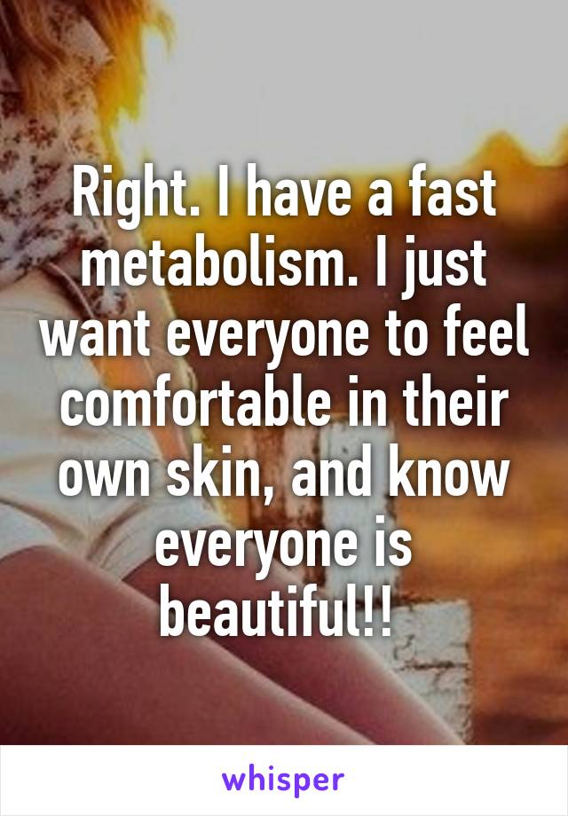 Right. I have a fast metabolism. I just want everyone to feel comfortable in their own skin, and know everyone is beautiful!! 