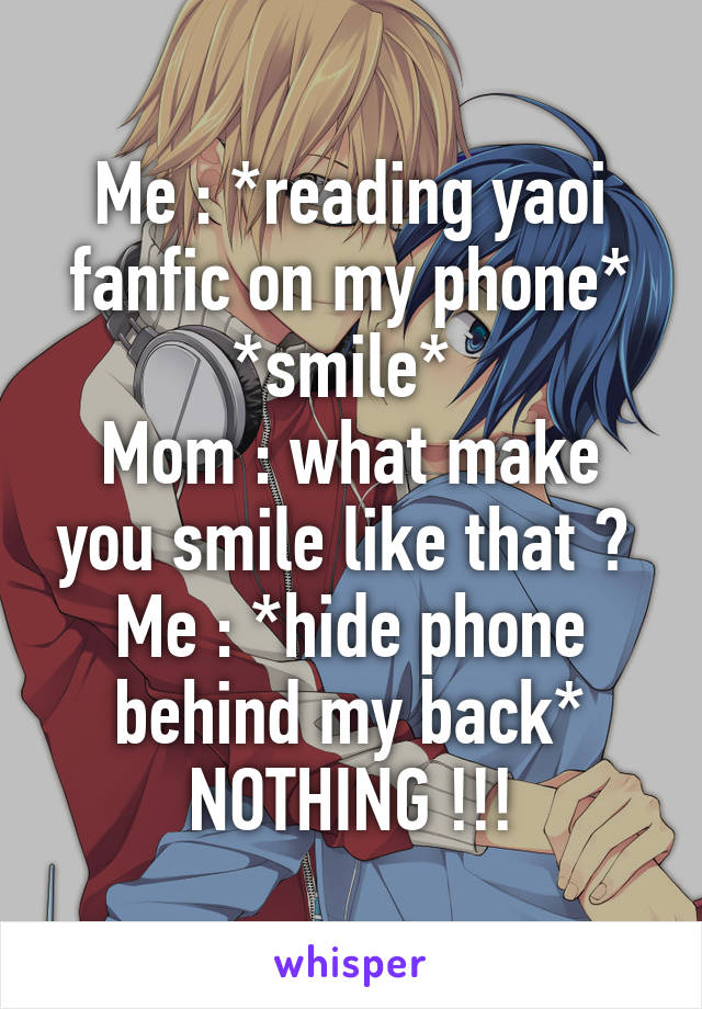 Me : *reading yaoi fanfic on my phone* *smile* 
Mom : what make you smile like that ? 
Me : *hide phone behind my back* NOTHING !!!