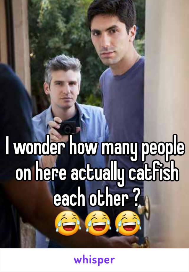 I wonder how many people on here actually catfish each other ? 😂😂😂