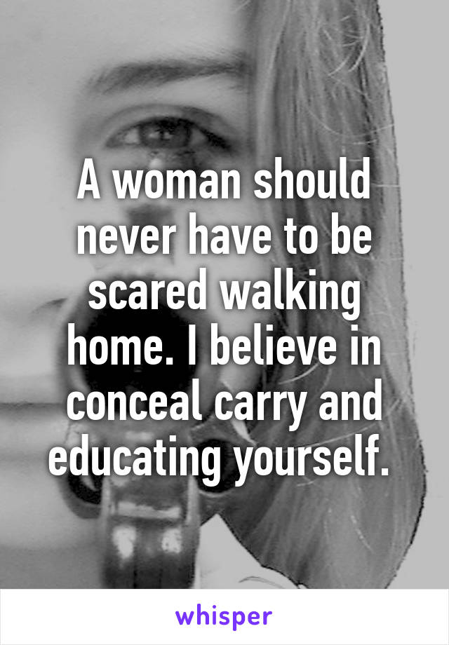 A woman should never have to be scared walking home. I believe in conceal carry and educating yourself. 