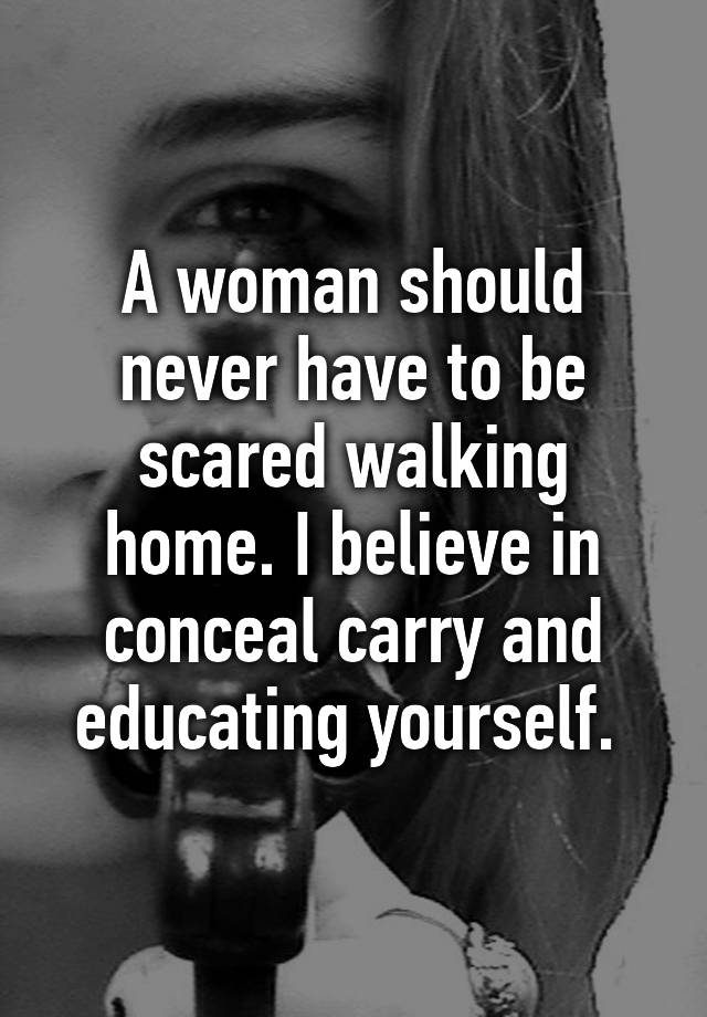 A woman should never have to be scared walking home. I believe in conceal carry and educating yourself. 