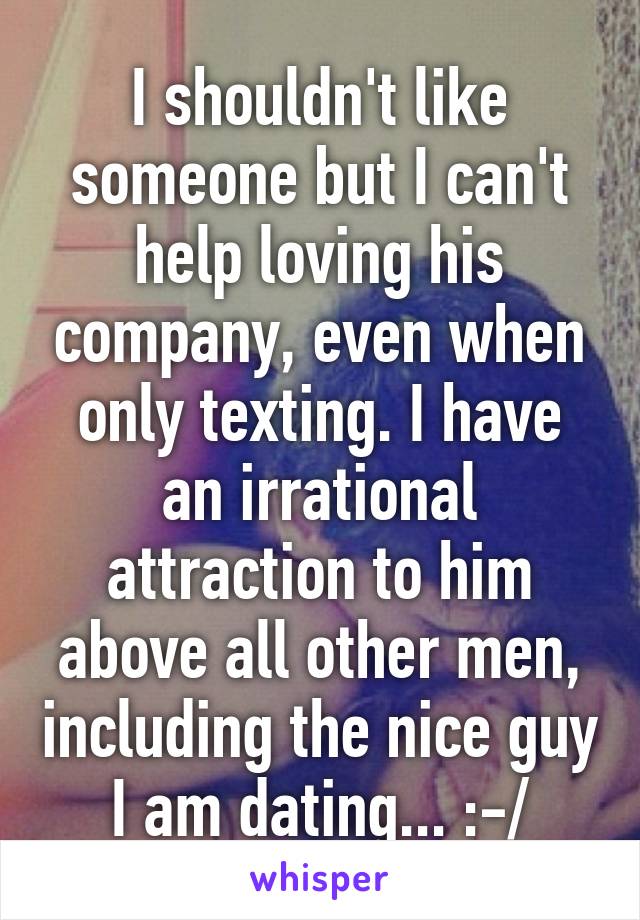 I shouldn't like someone but I can't help loving his company, even when only texting. I have an irrational attraction to him above all other men, including the nice guy I am dating... :-/