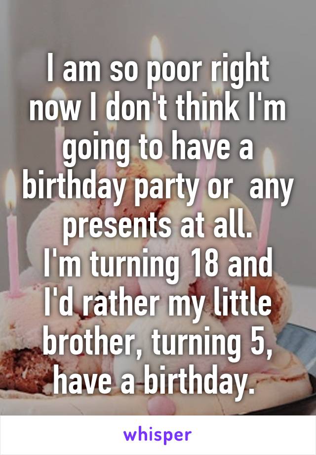 I am so poor right now I don't think I'm going to have a birthday party or  any presents at all.
I'm turning 18 and I'd rather my little brother, turning 5, have a birthday. 