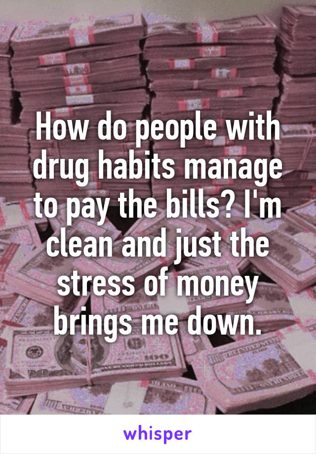 How do people with drug habits manage to pay the bills? I'm clean and just the stress of money brings me down.