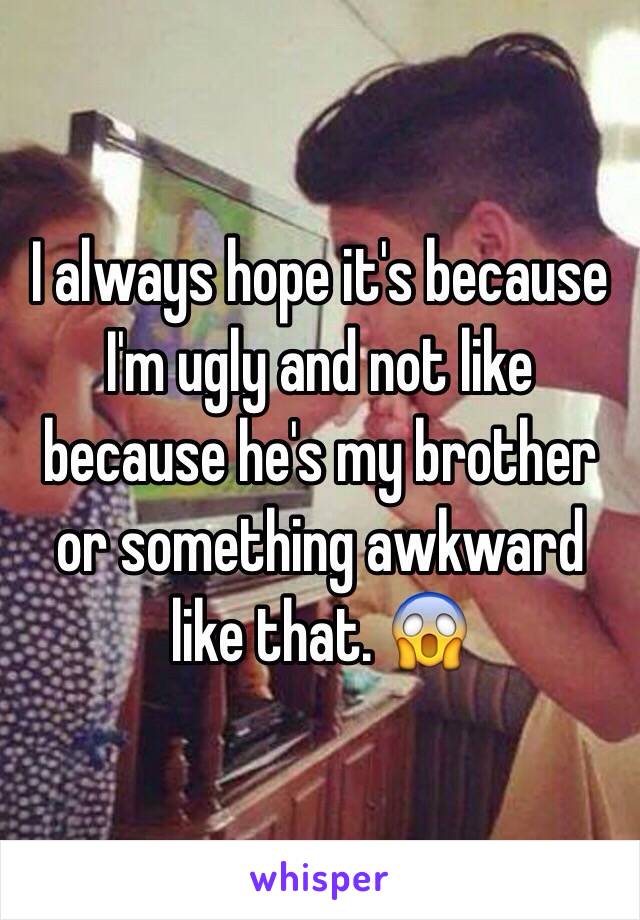 I always hope it's because I'm ugly and not like because he's my brother or something awkward like that. 😱