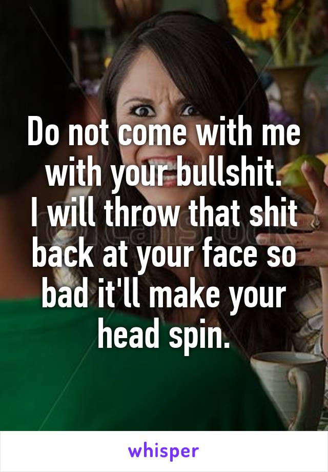 Do not come with me with your bullshit.
I will throw that shit back at your face so bad it'll make your head spin.