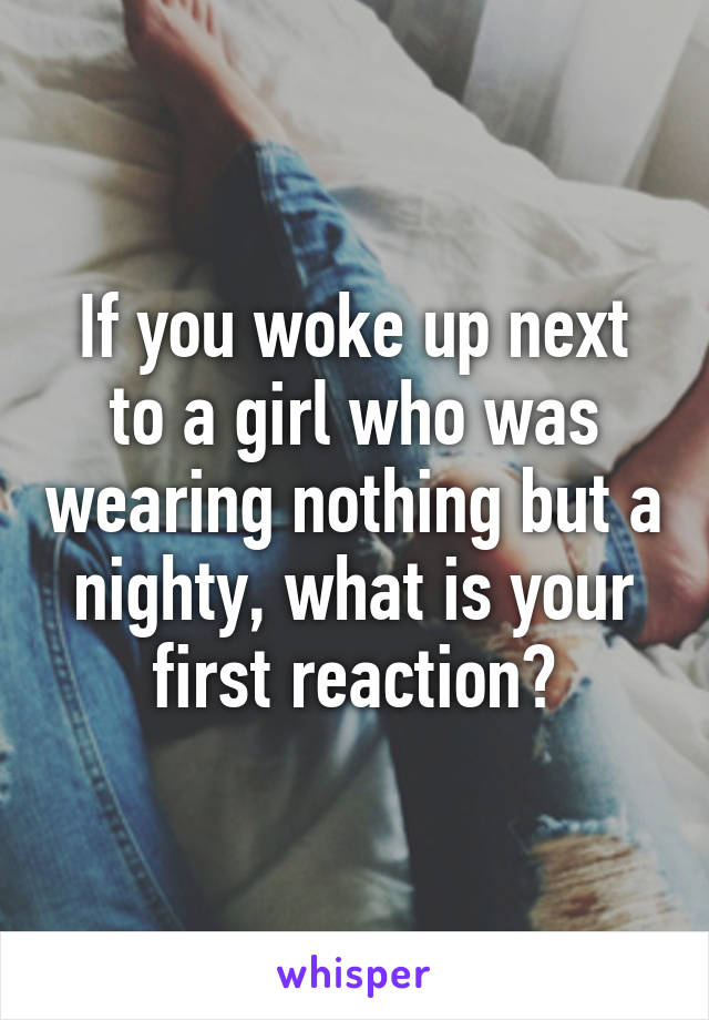 If you woke up next to a girl who was wearing nothing but a nighty, what is your first reaction?