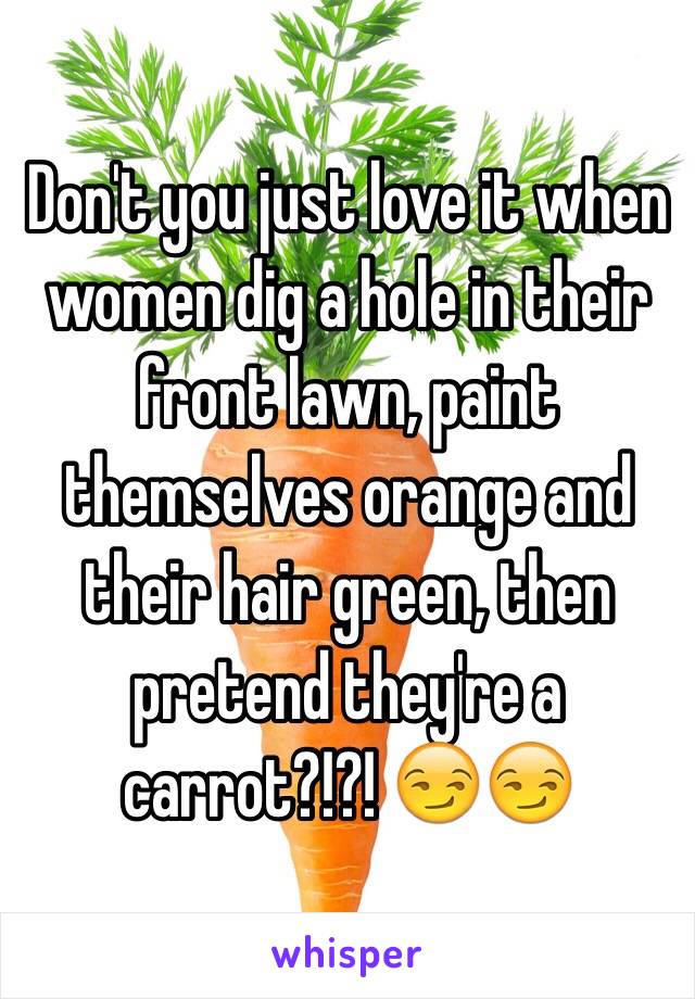 Don't you just love it when women dig a hole in their front lawn, paint themselves orange and their hair green, then pretend they're a carrot?!?! 😏😏