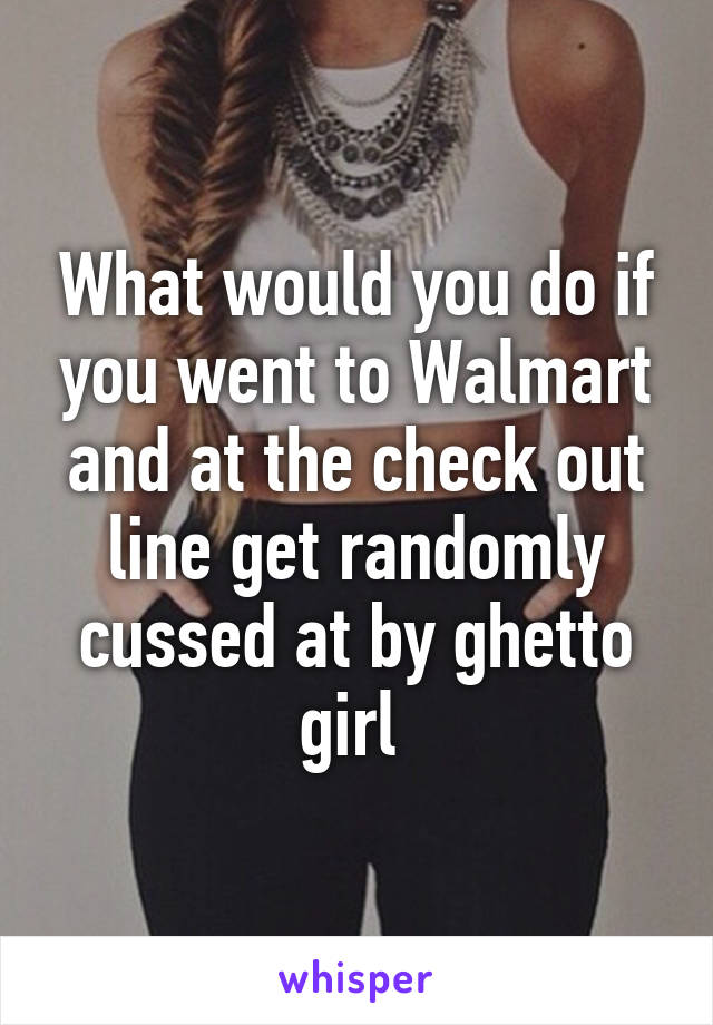 What would you do if you went to Walmart and at the check out line get randomly cussed at by ghetto girl 