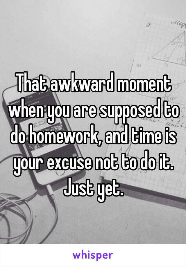 That awkward moment when you are supposed to do homework, and time is your excuse not to do it. Just yet. 