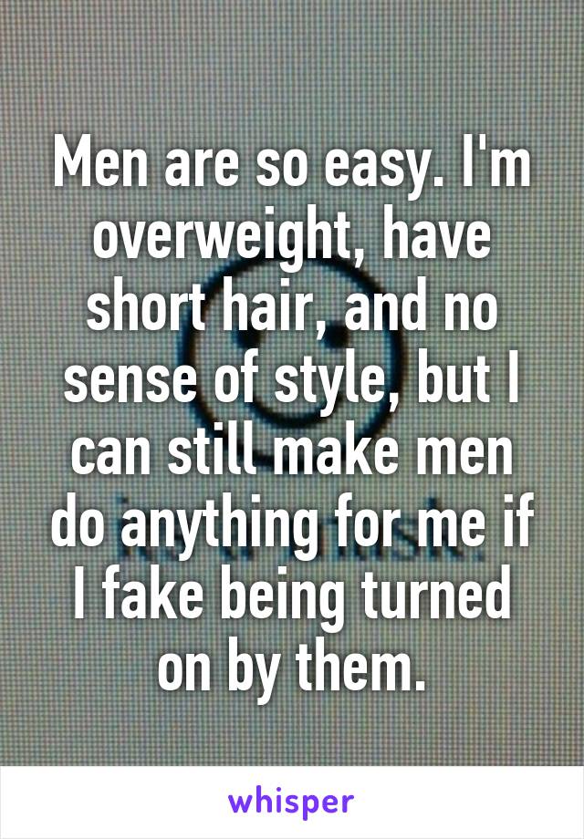 Men are so easy. I'm overweight, have short hair, and no sense of style, but I can still make men do anything for me if I fake being turned on by them.