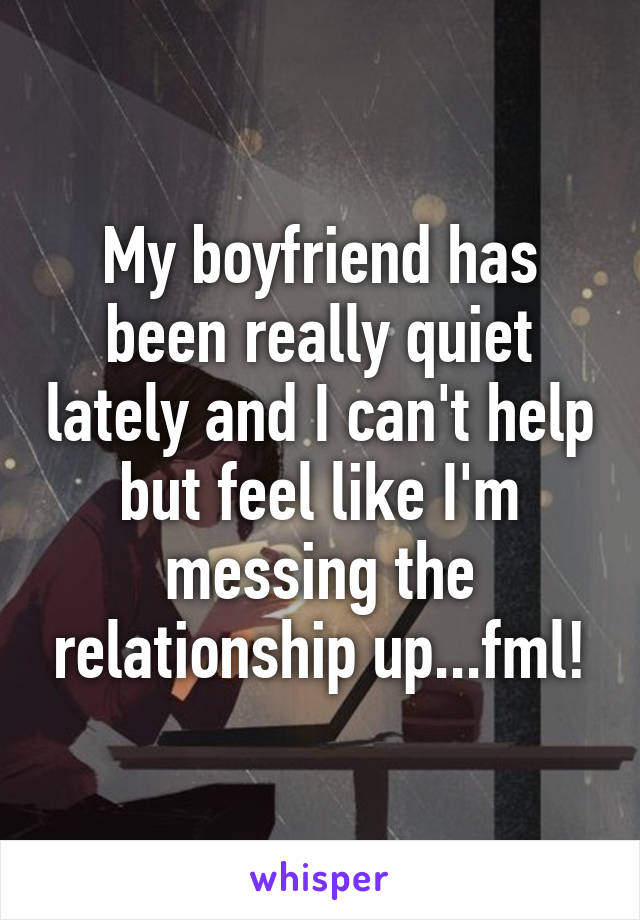 My boyfriend has been really quiet lately and I can't help but feel like I'm messing the relationship up...fml!