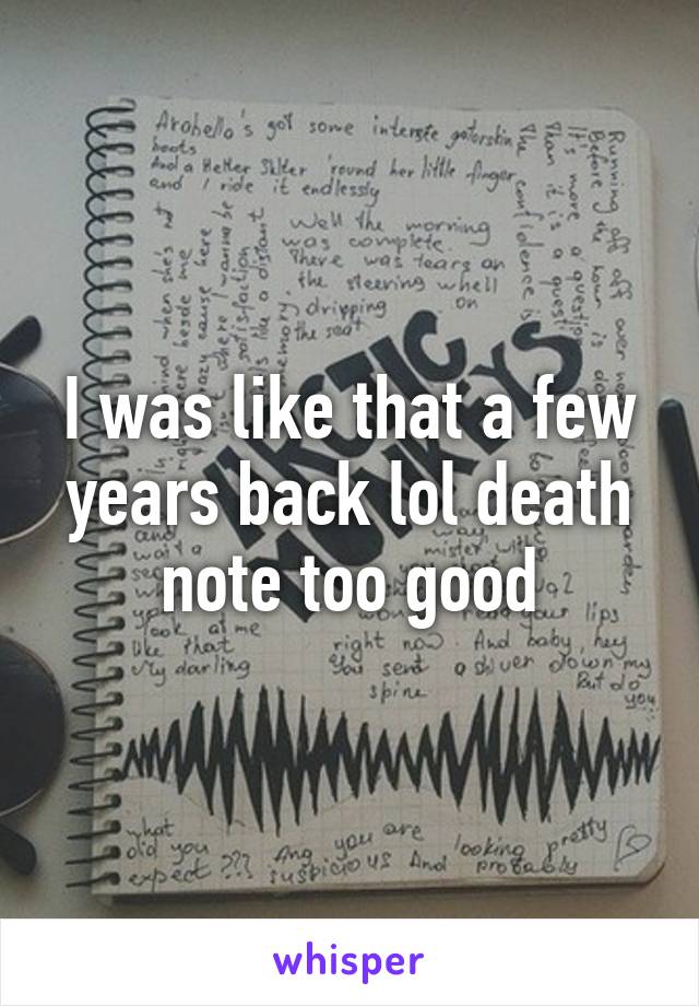 I was like that a few years back lol death note too good