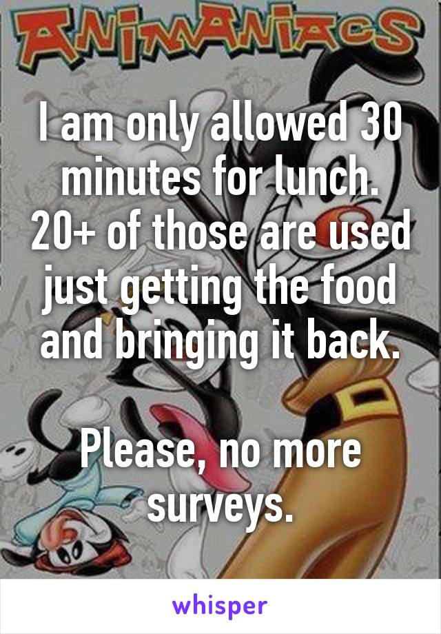 I am only allowed 30 minutes for lunch. 20+ of those are used just getting the food and bringing it back.

Please, no more surveys.