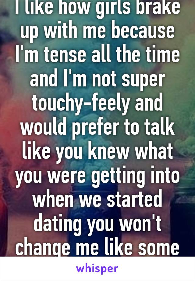 I like how girls brake up with me because I'm tense all the time and I'm not super touchy-feely and would prefer to talk like you knew what you were getting into when we started dating you won't change me like some project 