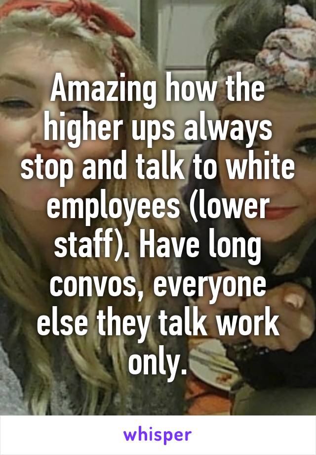 Amazing how the higher ups always stop and talk to white employees (lower staff). Have long convos, everyone else they talk work only.