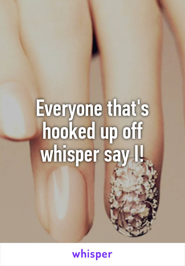 Everyone that's hooked up off whisper say I!