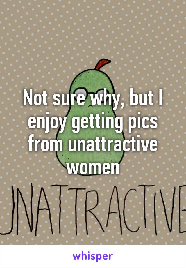 Not sure why, but I enjoy getting pics from unattractive women