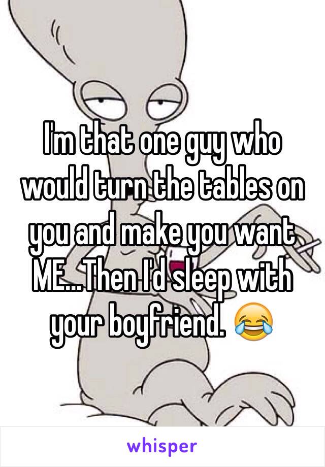 I'm that one guy who would turn the tables on you and make you want ME...Then I'd sleep with your boyfriend. 😂