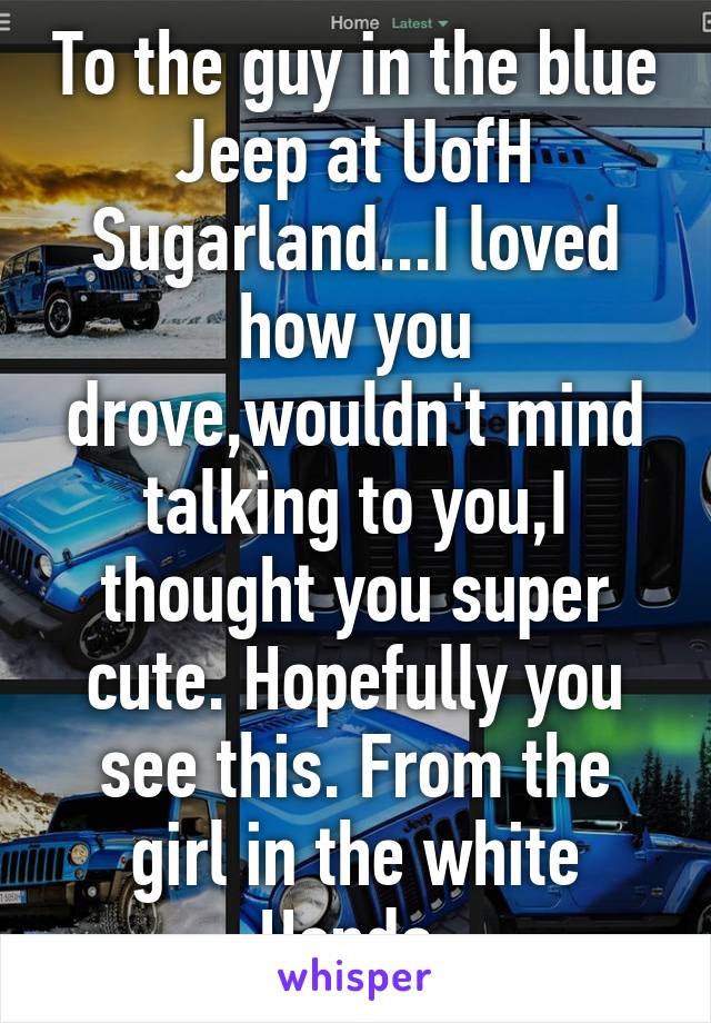 To the guy in the blue Jeep at UofH Sugarland...I loved how you drove,wouldn't mind talking to you,I thought you super cute. Hopefully you see this. From the girl in the white Honda 