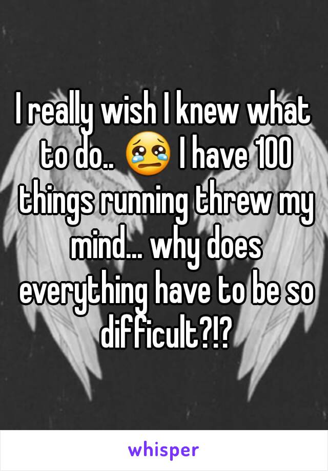 I really wish I knew what to do.. 😢 I have 100 things running threw my mind... why does everything have to be so difficult?!?