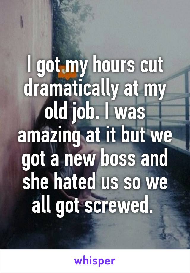 I got my hours cut dramatically at my old job. I was amazing at it but we got a new boss and she hated us so we all got screwed. 